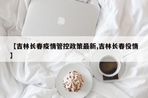 【吉林长春疫情管控政策最新,吉林长春役情】