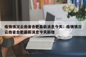 疫情情况云南省合肥最新消息今天：疫情情况云南省合肥最新消息今天新增