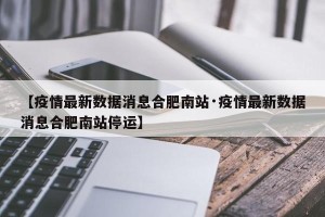 【疫情最新数据消息合肥南站·疫情最新数据消息合肥南站停运】