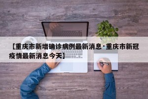 【重庆市新增确诊病例最新消息·重庆市新冠疫情最新消息今天】