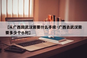 【从广西回武汉需要什么手续·广西去武汉需要多少个小时】