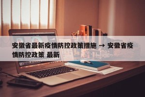 安徽省最新疫情防控政策措施 → 安徽省疫情防控政策 最新