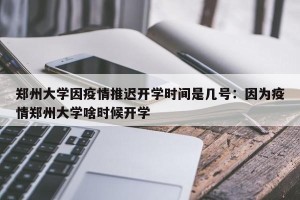 郑州大学因疫情推迟开学时间是几号：因为疫情郑州大学啥时候开学