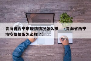 青海省西宁市疫情情况怎么样—（青海省西宁市疫情情况怎么样了）