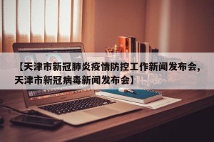【天津市新冠肺炎疫情防控工作新闻发布会,天津市新冠病毒新闻发布会】