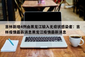 吉林新增4例由黑龙江输入无症状感染者：吉林疫情最新消息黑龙江疫情最新消息