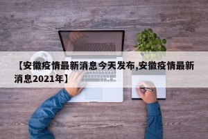 【安徽疫情最新消息今天发布,安徽疫情最新消息2021年】