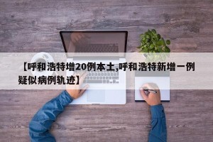 【呼和浩特增20例本土,呼和浩特新增一例疑似病例轨迹】
