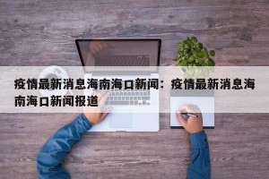 疫情最新消息海南海口新闻：疫情最新消息海南海口新闻报道