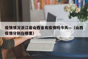 疫情情况浙江省山西省有疫情吗今天—（山西疫情分别在哪里）