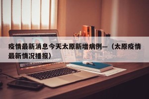 疫情最新消息今天太原新增病例—（太原疫情最新情况播报）