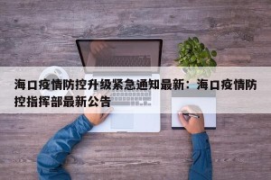 海口疫情防控升级紧急通知最新：海口疫情防控指挥部最新公告