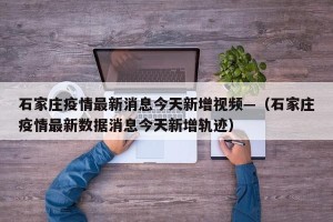 石家庄疫情最新消息今天新增视频—（石家庄疫情最新数据消息今天新增轨迹）