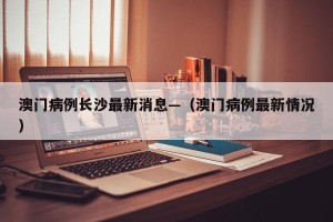 澳门病例长沙最新消息—（澳门病例最新情况）