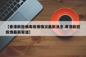 【香港新冠病毒疫情情况最新消息,香港新冠疫情最新报道】