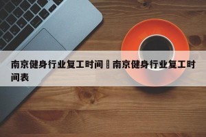 南京健身行业复工时间›南京健身行业复工时间表