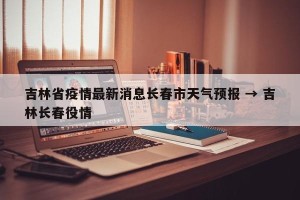吉林省疫情最新消息长春市天气预报 → 吉林长春役情