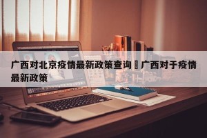 广西对北京疫情最新政策查询›广西对于疫情最新政策