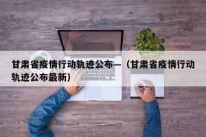 甘肃省疫情行动轨迹公布—（甘肃省疫情行动轨迹公布最新）