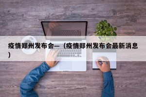 疫情郑州发布会—（疫情郑州发布会最新消息）