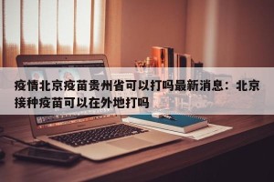 疫情北京疫苗贵州省可以打吗最新消息：北京接种疫苗可以在外地打吗