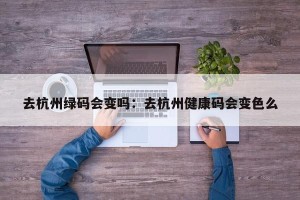 去杭州绿码会变吗：去杭州健康码会变色么