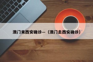 澳门来西安确诊—（澳门去西安确诊）