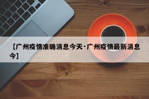 【广州疫情准确消息今天·广州疫情最新消息今】