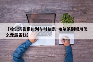 【哈尔滨到银川列车时刻表·哈尔滨到银川怎么走最省钱】