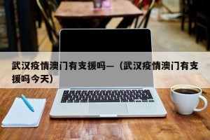 武汉疫情澳门有支援吗—（武汉疫情澳门有支援吗今天）