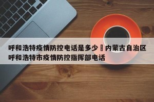 呼和浩特疫情防控电话是多少›内蒙古自治区呼和浩特市疫情防控指挥部电话
