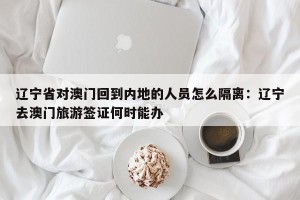 辽宁省对澳门回到内地的人员怎么隔离：辽宁去澳门旅游签证何时能办