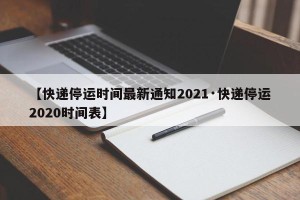 【快递停运时间最新通知2021·快递停运2020时间表】
