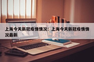 上海今天新冠疫情情况：上海今天新冠疫情情况最新