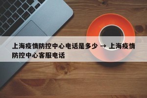 上海疫情防控中心电话是多少 → 上海疫情防控中心客服电话