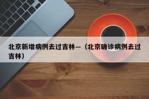 北京新增病例去过吉林—（北京确诊病例去过吉林）