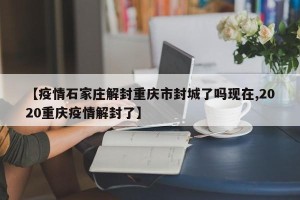 【疫情石家庄解封重庆市封城了吗现在,2020重庆疫情解封了】