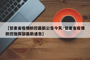 【甘肃省疫情防控最新公告今天·甘肃省疫情防控指挥部最新通告】