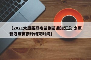 【2021太原新冠疫苗到苗通知汇总,太原新冠疫苗接种结束时间】