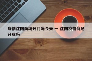 疫情沈阳商场开门吗今天 → 沈阳疫情商场开业吗