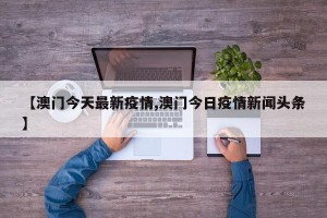 【澳门今天最新疫情,澳门今日疫情新闻头条】