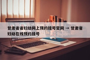甘肃省省妇幼网上预约挂号官网 → 甘肃省妇幼在线预约挂号