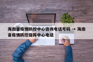 海南省疫情防控中心咨询电话号码 → 海南省疫情防控指挥中心电话