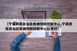 【宁夏回族自治区疾病预防控制中心,宁夏回族自治区疾病预防控制中心杜建材】