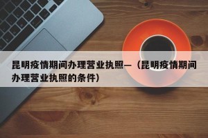 昆明疫情期间办理营业执照—（昆明疫情期间办理营业执照的条件）
