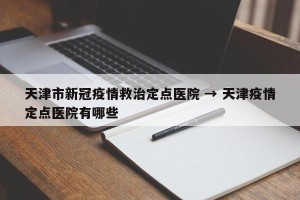天津市新冠疫情救治定点医院 → 天津疫情定点医院有哪些