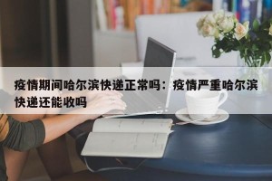 疫情期间哈尔滨快递正常吗：疫情严重哈尔滨快递还能收吗