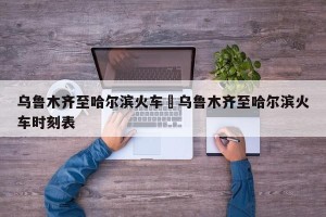 乌鲁木齐至哈尔滨火车›乌鲁木齐至哈尔滨火车时刻表