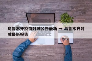 乌鲁木齐疫情封城公告最新 → 乌鲁木齐封城最新报告
