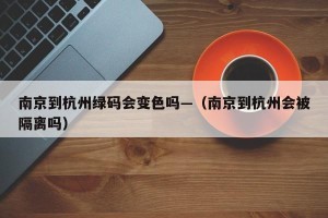 南京到杭州绿码会变色吗—（南京到杭州会被隔离吗）